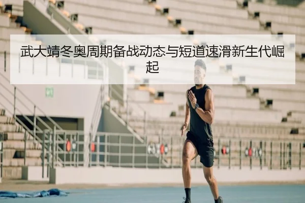 武大靖冬奥周期备战动态与短道速滑新生代崛起